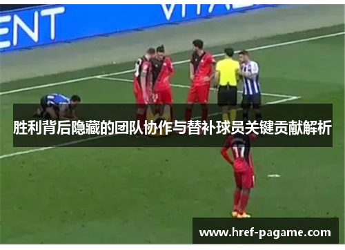 胜利背后隐藏的团队协作与替补球员关键贡献解析 胜利背后隐藏的团队协作与替补球员关键贡献解析