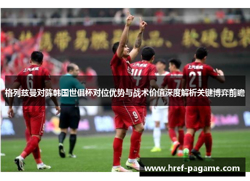 格列兹曼对阵韩国世俱杯对位优势与战术价值深度解析关键博弈前瞻