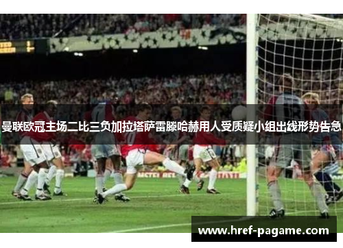 曼联欧冠主场二比三负加拉塔萨雷滕哈赫用人受质疑小组出线形势告急