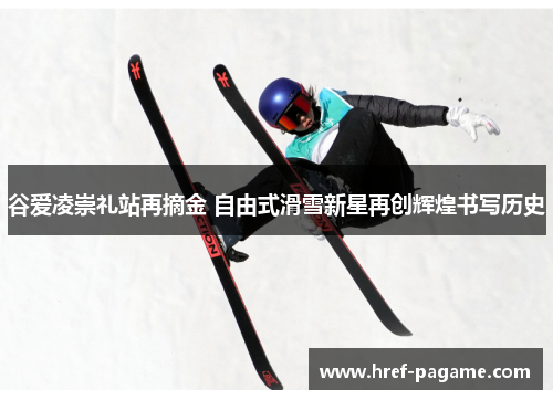 谷爱凌崇礼站再摘金 自由式滑雪新星再创辉煌书写历史